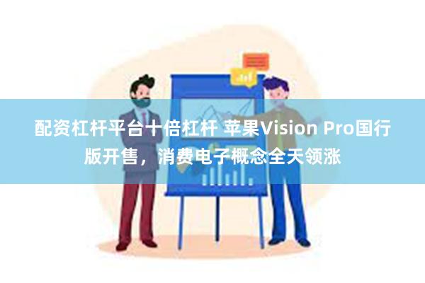 配资杠杆平台十倍杠杆 苹果Vision Pro国行版开售，消费电子概念全天领涨