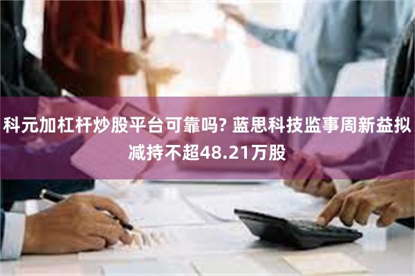 科元加杠杆炒股平台可靠吗? 蓝思科技监事周新益拟减持不超48.21万股