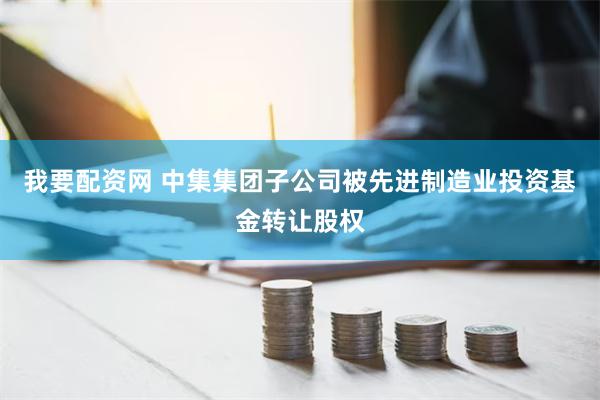 我要配资网 中集集团子公司被先进制造业投资基金转让股权