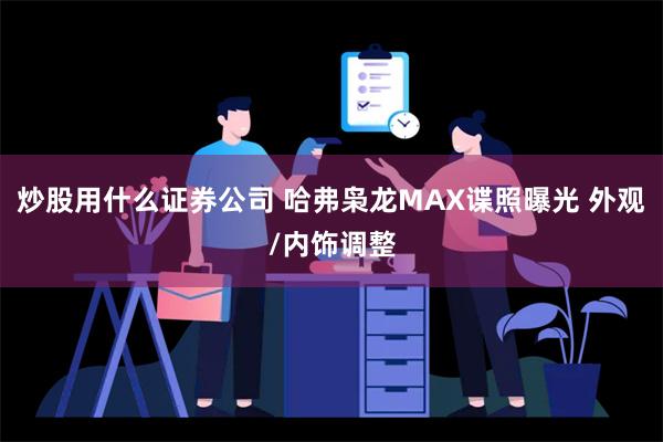 炒股用什么证券公司 哈弗枭龙MAX谍照曝光 外观/内饰调整