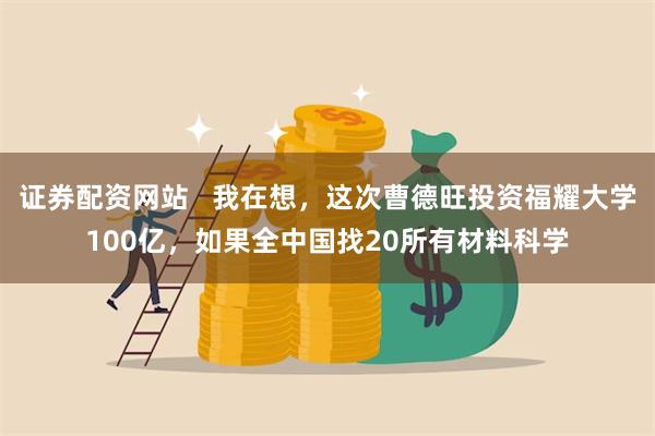 证券配资网站   我在想，这次曹德旺投资福耀大学100亿，如果全中国找20所有材料科学