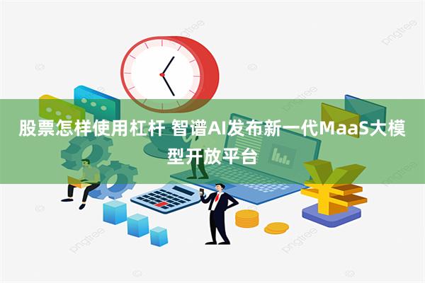 股票怎样使用杠杆 智谱AI发布新一代MaaS大模型开放平台