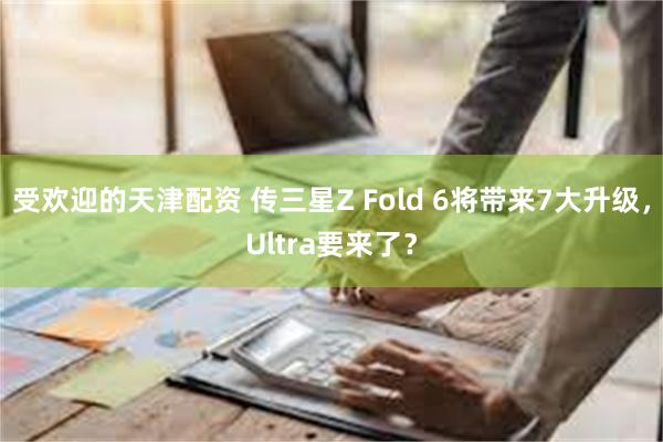 受欢迎的天津配资 传三星Z Fold 6将带来7大升级，Ultra要来了？