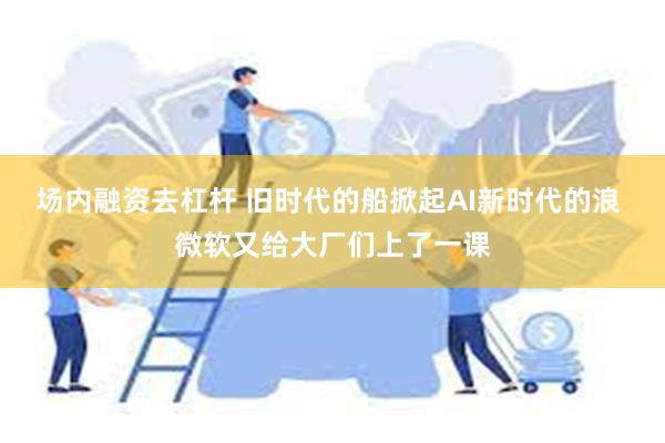 场内融资去杠杆 旧时代的船掀起AI新时代的浪 微软又给大厂们上了一课