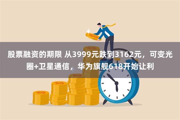 股票融资的期限 从3999元跌到3162元，可变光圈+卫星通信，华为旗舰618开始让利