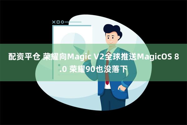 配资平仓 荣耀向Magic V2全球推送MagicOS 8.0 荣耀90也没落下