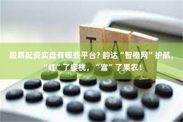 股票配资实盘有哪些平台? 韵达“智橙网”护航，“红”了樱桃，“富”了果农！