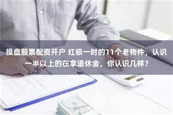 操盘股票配资开户 红极一时的11个老物件，认识一半以上的在拿退休金，你认识几样？