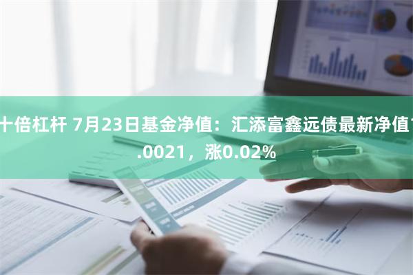 十倍杠杆 7月23日基金净值：汇添富鑫远债最新净值1.0021，涨0.02%