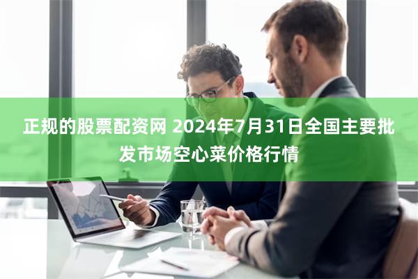 正规的股票配资网 2024年7月31日全国主要批发市场空心菜价格行情