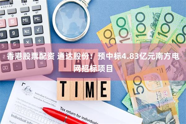 香港股票配资 通达股份：预中标4.83亿元南方电网招标项目