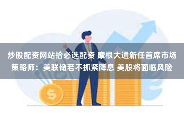 炒股配资网站拾必选配资 摩根大通新任首席市场策略师：美联储若不抓紧降息 美股将面临风险