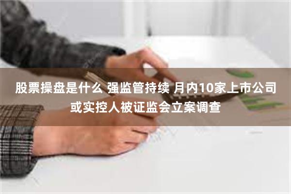 股票操盘是什么 强监管持续 月内10家上市公司或实控人被证监会立案调查