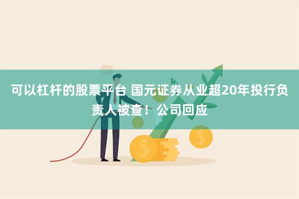 可以杠杆的股票平台 国元证券从业超20年投行负责人被查！公司回应