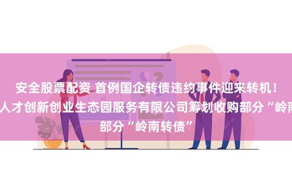 安全股票配资 首例国企转债违约事件迎来转机！中山市人才创新创业生态园服务有限公司筹划收购部分“岭南转债”