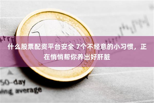 什么股票配资平台安全 7个不经意的小习惯，正在悄悄帮你养出好肝脏