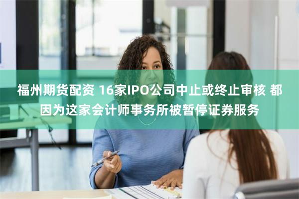 福州期货配资 16家IPO公司中止或终止审核 都因为这家会计师事务所被暂停证券服务