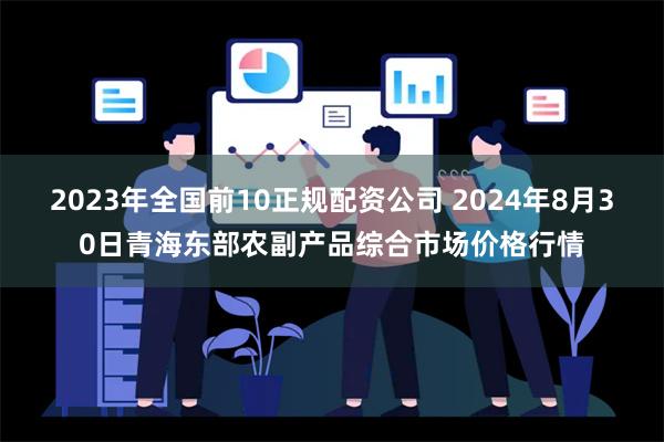 2023年全国前10正规配资公司 2024年8月30日青海东部农副产品综合市场价格行情