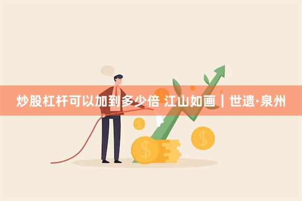 炒股杠杆可以加到多少倍 江山如画｜世遗·泉州