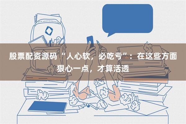 股票配资源码 “人心软，必吃亏”：在这些方面狠心一点，才算活透