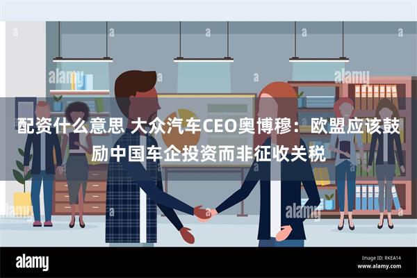 配资什么意思 大众汽车CEO奥博穆：欧盟应该鼓励中国车企投资而非征收关税