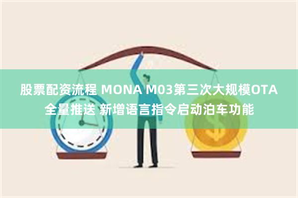 股票配资流程 MONA M03第三次大规模OTA全量推送 新增语言指令启动泊车功能