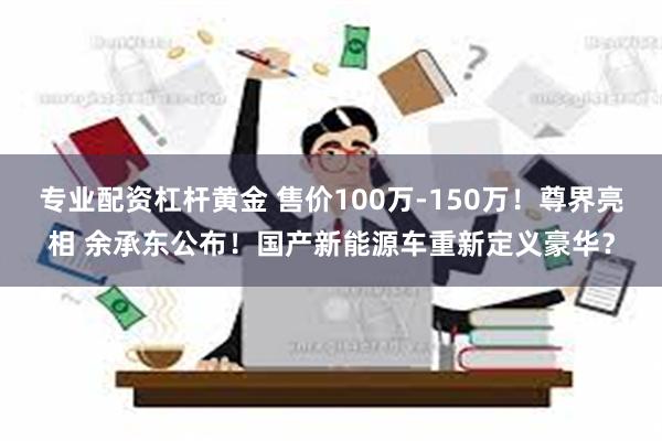 专业配资杠杆黄金 售价100万-150万！尊界亮相 余承东公布！国产新能源车重新定义豪华？