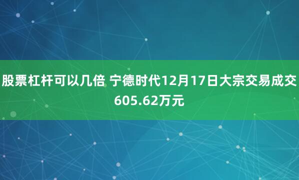 股票杠杆可以几倍 宁德时代12月17日大宗交易成交605.62万元