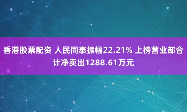 香港股票配资 人民同泰振幅22.21% 上榜营业部合计净卖出1288.61万元