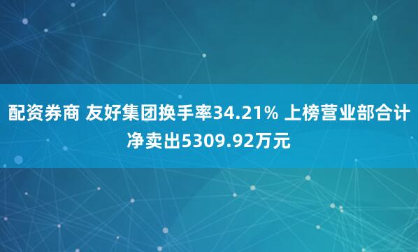 配资券商 友好集团换手率34.21% 上榜营业部合计净卖出5309.92万元