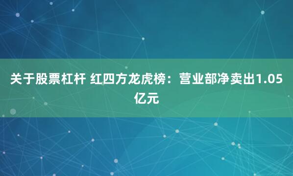 关于股票杠杆 红四方龙虎榜：营业部净卖出1.05亿元