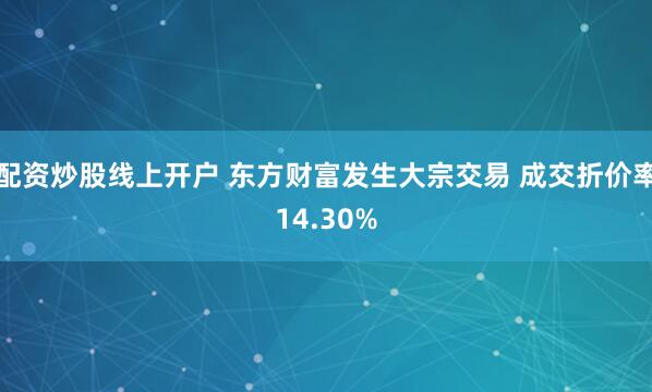 配资炒股线上开户 东方财富发生大宗交易 成交折价率14.30%