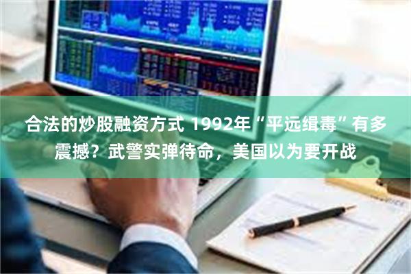 合法的炒股融资方式 1992年“平远缉毒”有多震撼？武警实弹待命，美国以为要开战