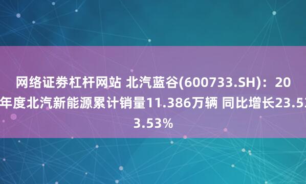 网络证劵杠杆网站 北汽蓝谷(600733.SH)：2024年度北汽新能源累计销量11.386万辆 同比增长23.53%