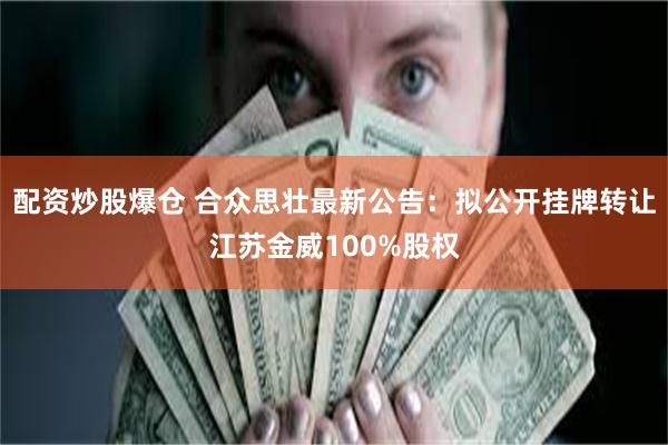 配资炒股爆仓 合众思壮最新公告：拟公开挂牌转让江苏金威100%股权