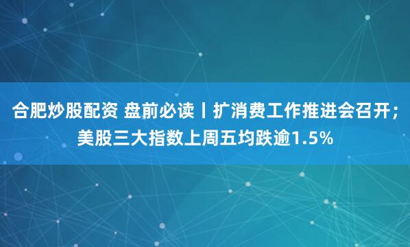 合肥炒股配资 盘前必读丨扩消费工作推进会召开；美股三大指数上周五均跌逾1.5%