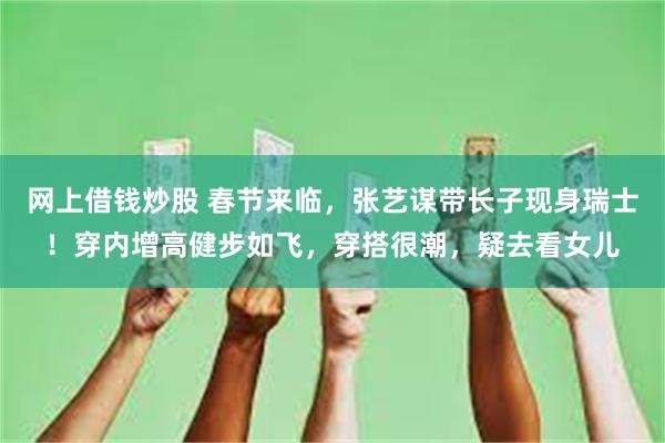 网上借钱炒股 春节来临，张艺谋带长子现身瑞士！穿内增高健步如飞，穿搭很潮，疑去看女儿