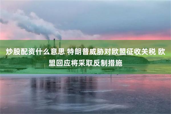 炒股配资什么意思 特朗普威胁对欧盟征收关税 欧盟回应将采取反制措施