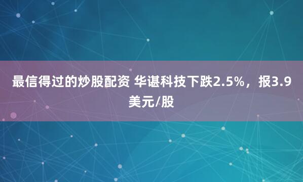 最信得过的炒股配资 华谌科技下跌2.5%，报3.9美元/股