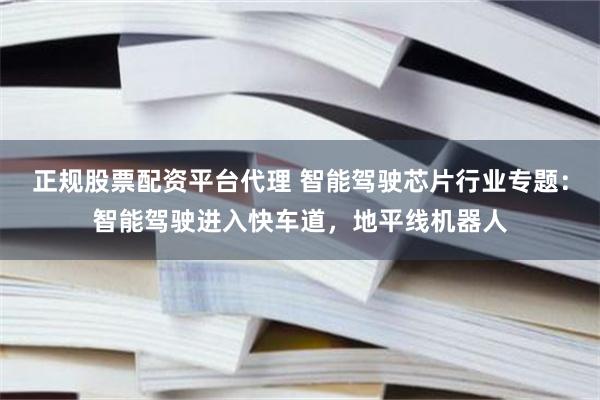 正规股票配资平台代理 智能驾驶芯片行业专题：智能驾驶进入快车道，地平线机器人