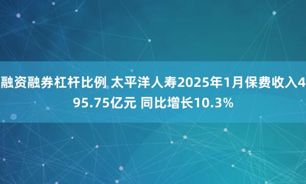 融资融券杠杆比例 太平洋人寿2025年1月保费收入495.75亿元 同比增长10.3%