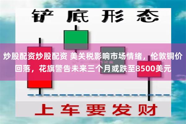 炒股配资炒股配资 美关税影响市场情绪，伦敦铜价回落，花旗警告未来三个月或跌至8500美元