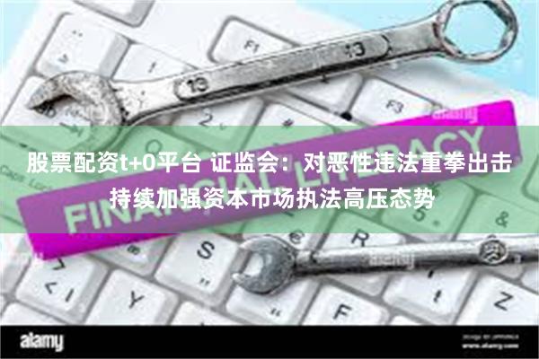 股票配资t+0平台 证监会：对恶性违法重拳出击 持续加强资本市场执法高压态势