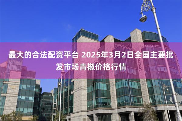 最大的合法配资平台 2025年3月2日全国主要批发市场青椒价格行情