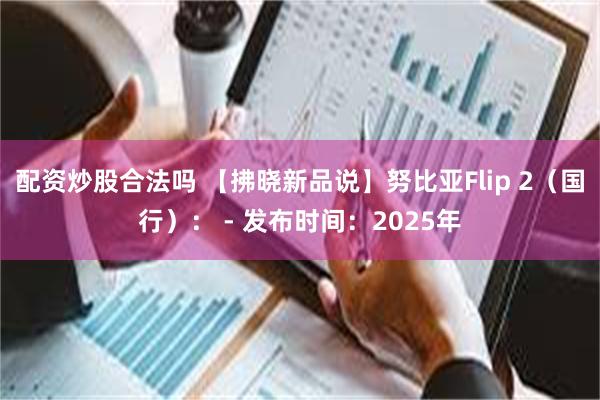 配资炒股合法吗 【拂晓新品说】努比亚Flip 2（国行）： - 发布时间：2025年