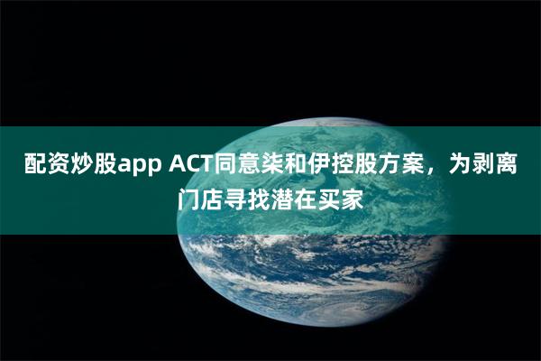 配资炒股app ACT同意柒和伊控股方案，为剥离门店寻找潜在买家