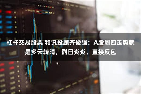 杠杆交易股票 和讯投顾齐俊强：A股周四走势就是多云转晴，烈日炎炎，直接反包